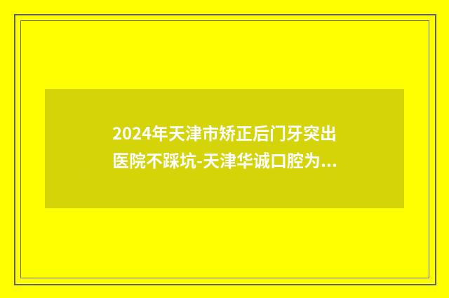 2024年天津市矫正后门牙突出医院不踩坑-天津华诚口腔为您保驾护航