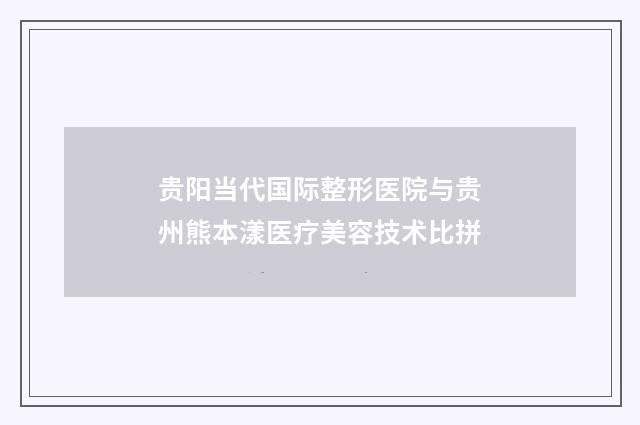 贵阳当代国际整形医院与贵州熊本漾医疗美容技术比拼