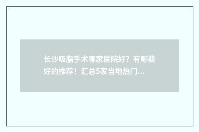 长沙吸脂手术哪家医院好？有哪些好的推荐！汇总5家当地热门人气机构一览~ 长沙吸脂手术哪里比较好
