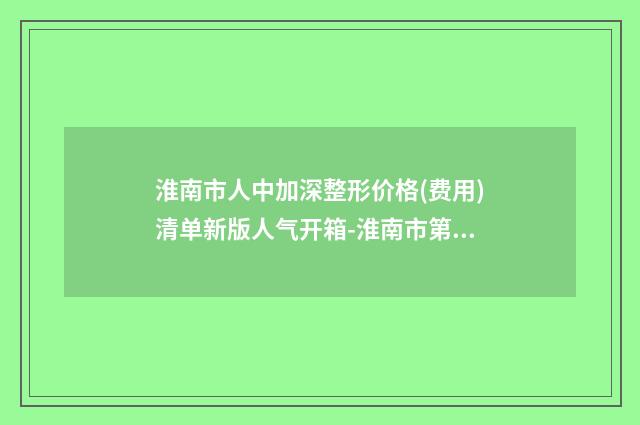 淮南市人中加深整形价格(费用)清单新版人气开箱-淮南市第(一)人民医院整形美容科收费明细
