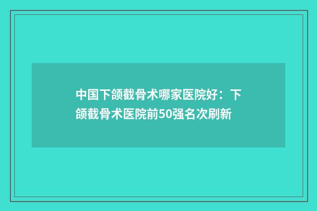 中国下颌截骨术哪家医院好：下颌截骨术医院前50强名次刷新