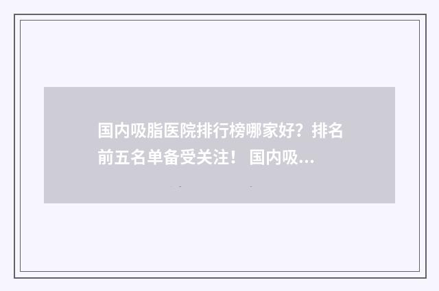 国内吸脂医院排行榜哪家好？排名前五名单备受关注！ 国内吸脂医院排行榜