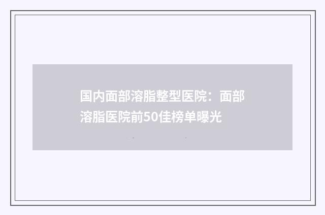国内面部溶脂整型医院：面部溶脂医院前50佳榜单曝光
