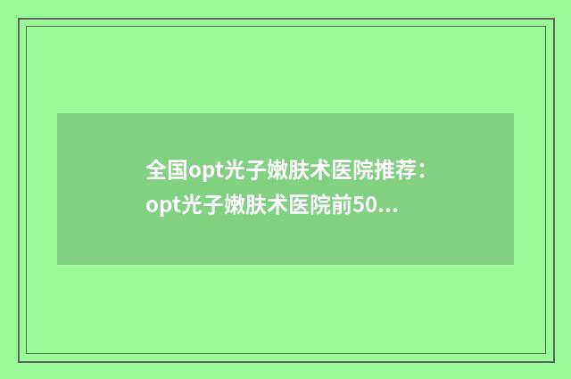 全国opt光子嫩肤术医院推荐：opt光子嫩肤术医院前50选择哪个好
