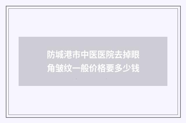 防城港市中医医院去掉眼角皱纹一般价格要多少钱