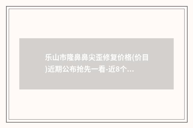 乐山市隆鼻鼻尖歪修复价格(价目)近期公布抢先一看-近8个月均价为14061元