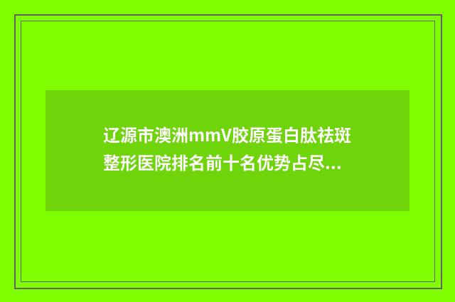 辽源市澳洲mmV胶原蛋白肽祛斑整形医院排名前十名优势占尽(辽源田广东医疗美容诊所值得推荐)