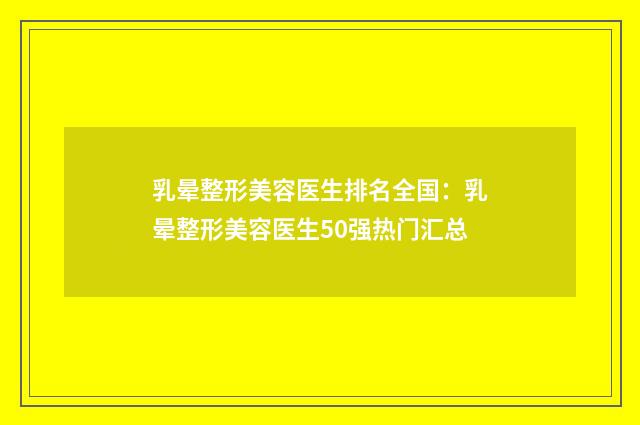 乳晕整形美容医生排名全国：乳晕整形美容医生50强热门汇总