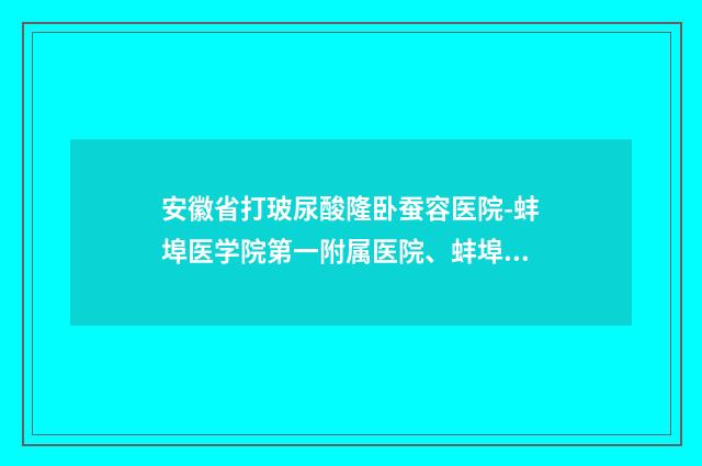安徽省打玻尿酸隆卧蚕容医院-蚌埠医学院第一附属医院、蚌埠医学院附属肿瘤医院靠谱正规医美