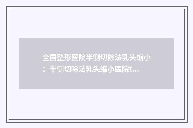 全国整形医院半侧切除法乳头缩小：半侧切除法乳头缩小医院top50抢先了解