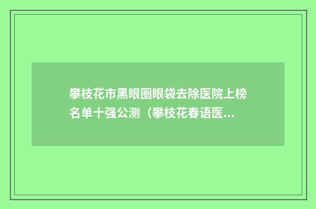 攀枝花市黑眼圈眼袋去除医院上榜名单十强公测（攀枝花春语医疗美容诊所网友力推）