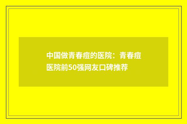 中国做青春痘的医院：青春痘医院前50强网友口碑推荐
