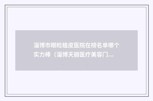 淄博市眼睑植皮医院在榜名单哪个实力棒（淄博天丽医疗美容门诊部必当实力上榜）