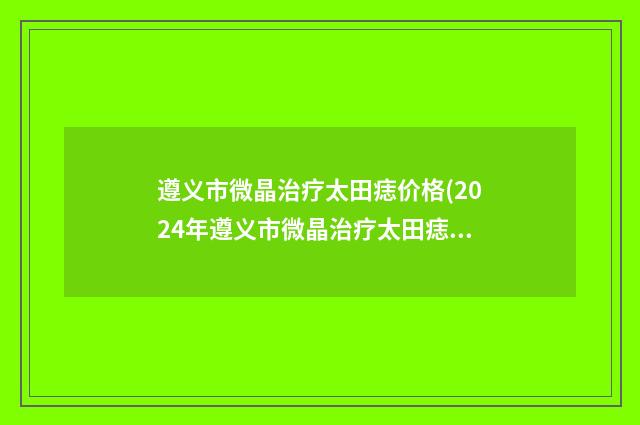 遵义市微晶治疗太田痣价格(2024年遵义市微晶治疗太田痣价格(价目)表很新很新的一览)