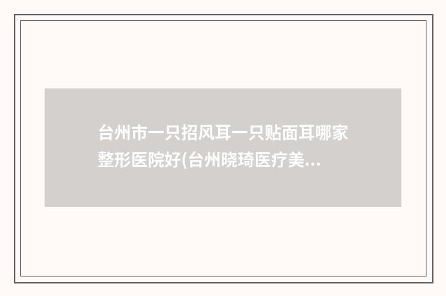 台州市一只招风耳一只贴面耳哪家整形医院好(台州晓琦医疗美容有实力名次好)