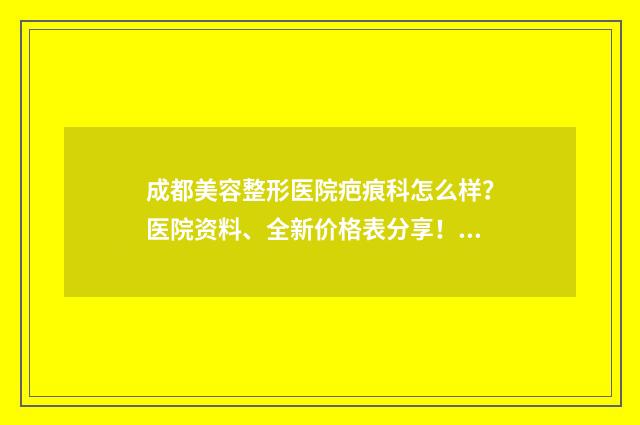 成都美容整形医院疤痕科怎么样？医院资料、全新价格表分享！ 成都美容整形医院排名前三