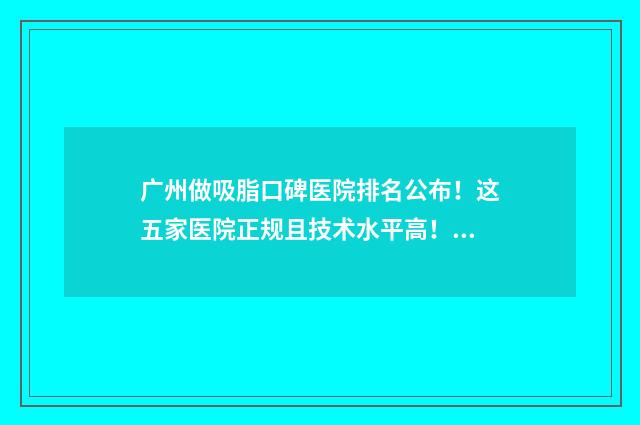 广州做吸脂口碑医院排名公布！这五家医院正规且技术水平高！全是一线大牌代表！ 吸脂广州哪里做比较好