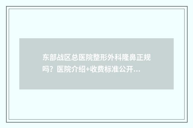 东部战区总医院整形外科隆鼻正规吗？医院介绍+收费标准公开！ 东部战区总医院肾内科专家
