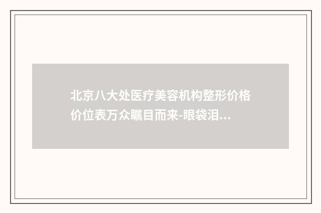 北京八大处医疗美容机构整形价格价位表万众瞩目而来-眼袋泪沟修复案例