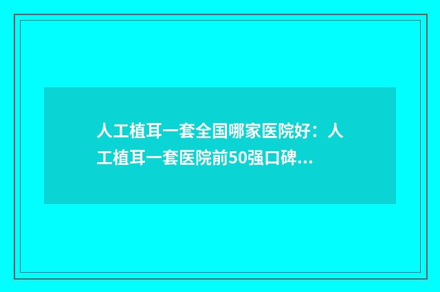 人工植耳一套全国哪家医院好：人工植耳一套医院前50强口碑绝了