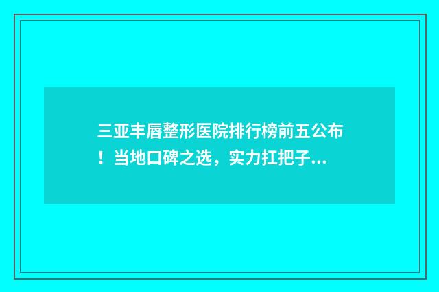 三亚丰唇整形医院排行榜前五公布！当地口碑之选，实力扛把子！ 三亚整形外科