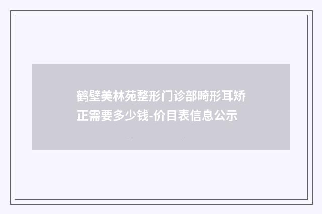鹤壁美林苑整形门诊部畸形耳矫正需要多少钱-价目表信息公示