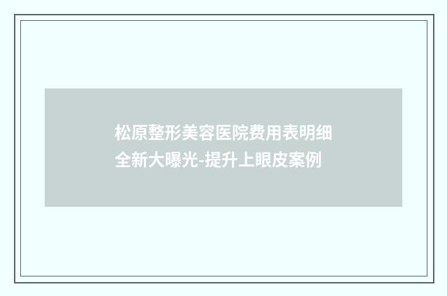 松原整形美容医院费用表明细全新大曝光-提升上眼皮案例
