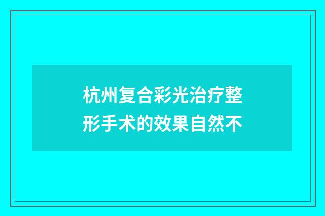 杭州复合彩光治疗整形手术的效果自然不