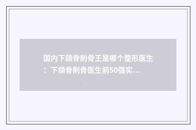国内下颌骨削骨王是哪个整形医生：下颌骨削骨医生前50强实力点评