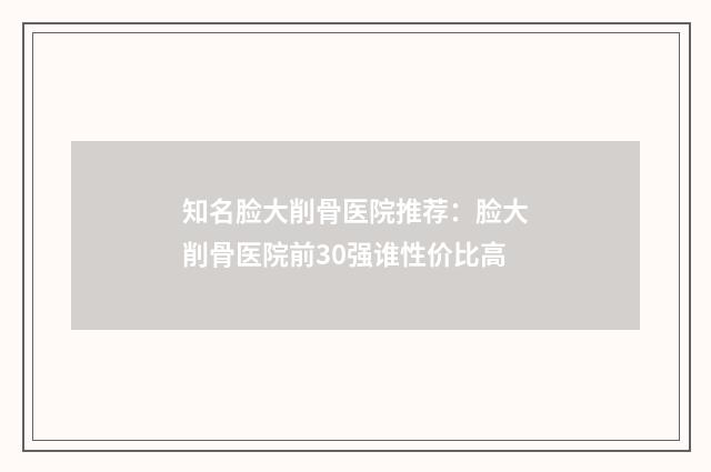 知名脸大削骨医院推荐：脸大削骨医院前30强谁性价比高