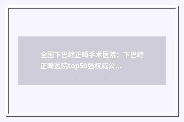 全国下巴缩正畸手术医院：下巴缩正畸医院top50强权威公示