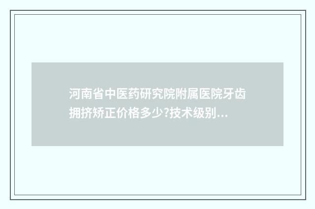 河南省中医药研究院附属医院牙齿拥挤矫正价格多少?技术级别_医院优势 河南省中医药研究院附属医院官网