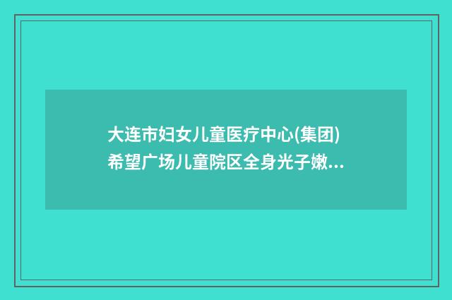 大连市妇女儿童医疗中心(集团)希望广场儿童院区全身光子嫩肤价格表?案例细节,效果测评 大连妇女儿童中心医院级别