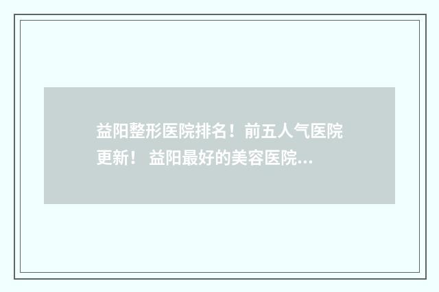 益阳整形医院排名！前五人气医院更新！ 益阳最好的美容医院在什么位置
