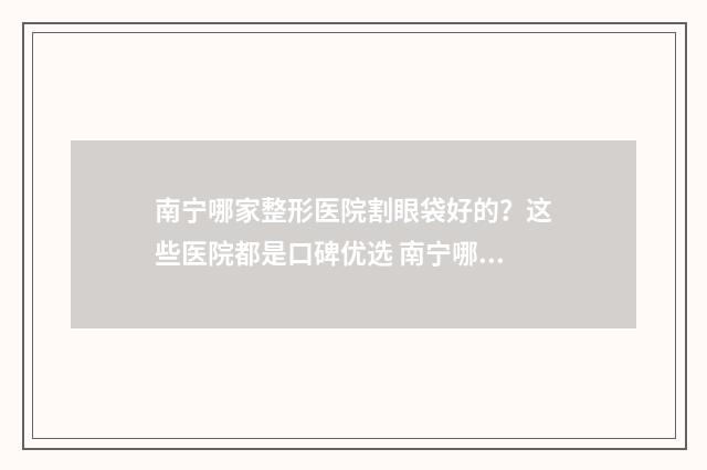 南宁哪家整形医院割眼袋好的？这些医院都是口碑优选 南宁哪家整形医院可以做下眼睑手术