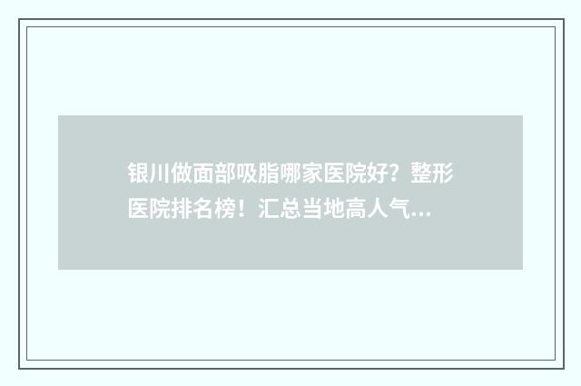银川做面部吸脂哪家医院好？整形医院排名榜！汇总当地高人气医美机构！ 银川做面部吸脂的医院