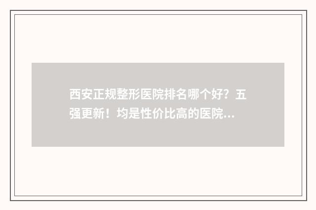 西安正规整形医院排名哪个好？五强更新！均是性价比高的医院！ 西安正规整形医院排名公布