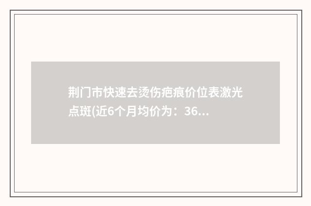 荆门市快速去烫伤疤痕价位表激光点斑(近6个月均价为：3637元)