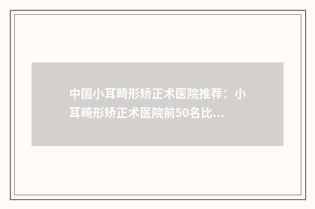 中国小耳畸形矫正术医院推荐：小耳畸形矫正术医院前50名比较正规