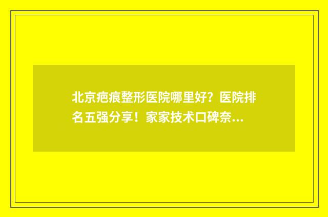 北京疤痕整形医院哪里好？医院排名五强分享！家家技术口碑奈斯！ 北京疤痕整形医院排名前三的医生