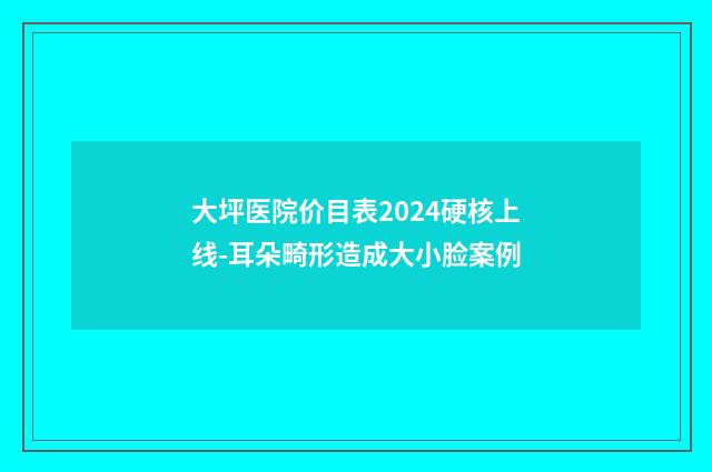 大坪医院价目表2024硬核上线-耳朵畸形造成大小脸案例