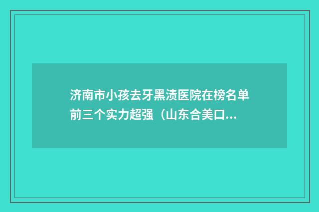 济南市小孩去牙黑渍医院在榜名单前三个实力超强（山东合美口腔门诊部口腔必看的选择指南）