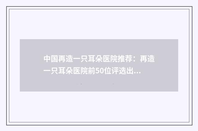 中国再造一只耳朵医院推荐：再造一只耳朵医院前50位评选出炉