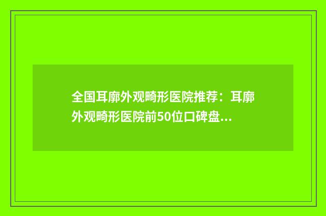全国耳廓外观畸形医院推荐：耳廓外观畸形医院前50位口碑盘点