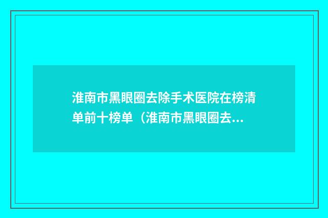 淮南市黑眼圈去除手术医院在榜清单前十榜单（淮南市黑眼圈去除手术整形医院）