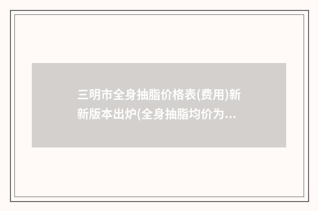 三明市全身抽脂价格表(费用)新新版本出炉(全身抽脂均价为：13630元)