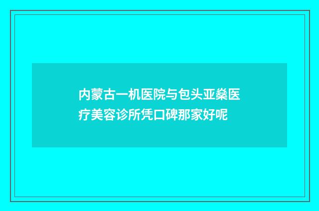 内蒙古一机医院与包头亚燊医疗美容诊所凭口碑那家好呢