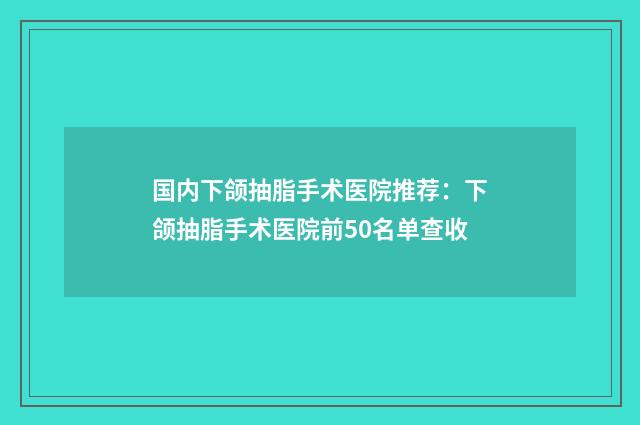 国内下颌抽脂手术医院推荐：下颌抽脂手术医院前50名单查收