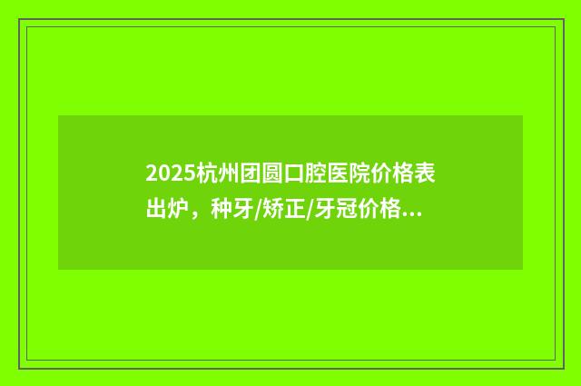 2025杭州团圆口腔医院价格表出炉，种牙/矫正/牙冠价格全都有