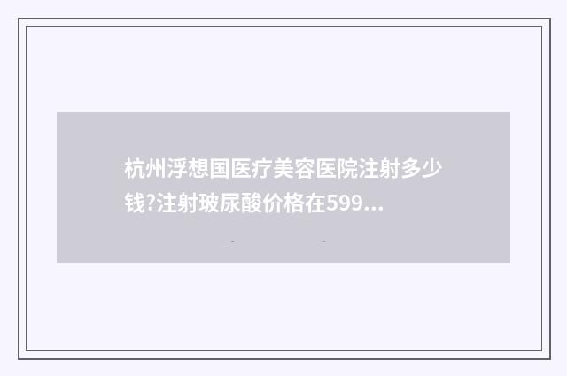 杭州浮想国医疗美容医院注射多少钱?注射玻尿酸价格在599~18788元之间